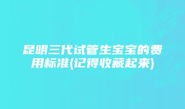 昆明三代试管生宝宝的费用标准(记得收藏起来)