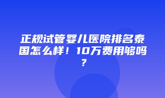 正规试管婴儿医院排名泰国怎么样！10万费用够吗？