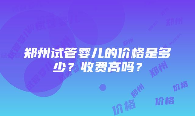 郑州试管婴儿的价格是多少？收费高吗？