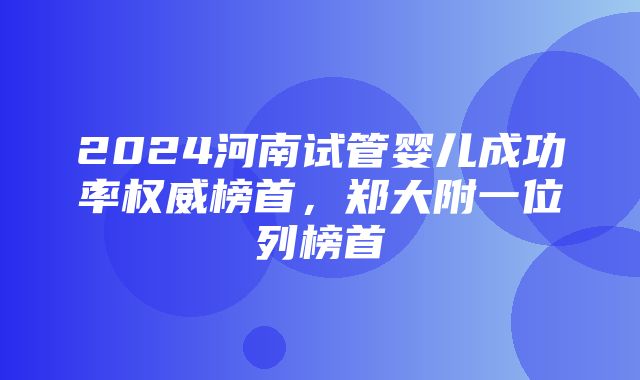 2024河南试管婴儿成功率权威榜首，郑大附一位列榜首