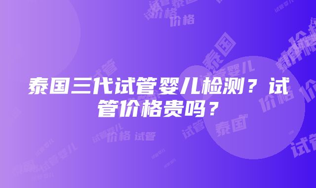 泰国三代试管婴儿检测？试管价格贵吗？