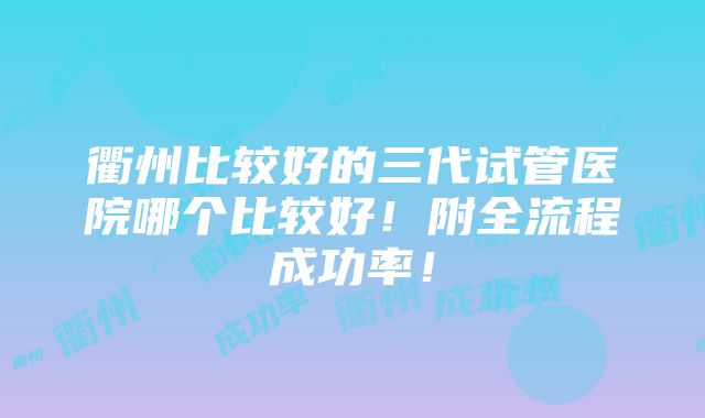 衢州比较好的三代试管医院哪个比较好！附全流程成功率！