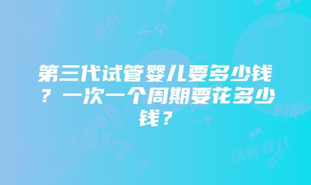 第三代试管婴儿要多少钱？一次一个周期要花多少钱？