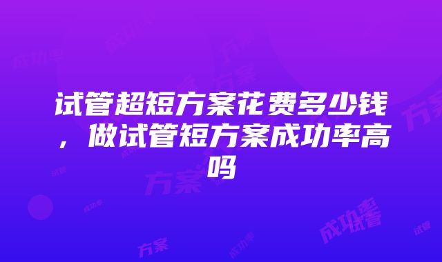 试管超短方案花费多少钱，做试管短方案成功率高吗