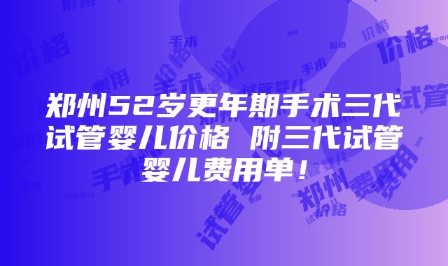 郑州52岁更年期手术三代试管婴儿价格 附三代试管婴儿费用单！