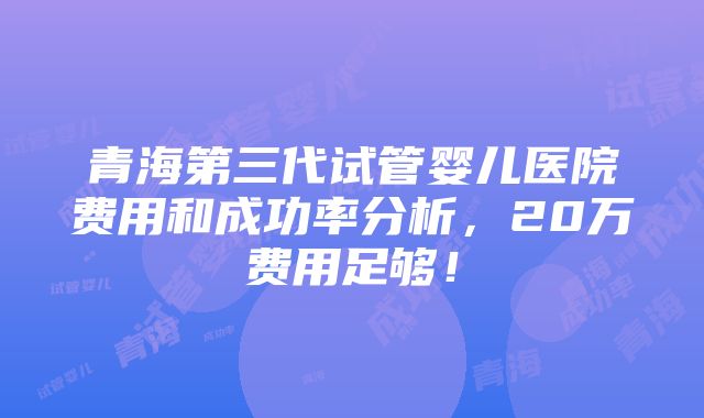 青海第三代试管婴儿医院费用和成功率分析，20万费用足够！