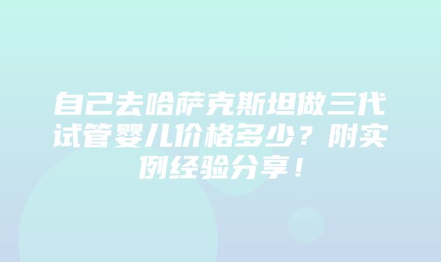 自己去哈萨克斯坦做三代试管婴儿价格多少？附实例经验分享！