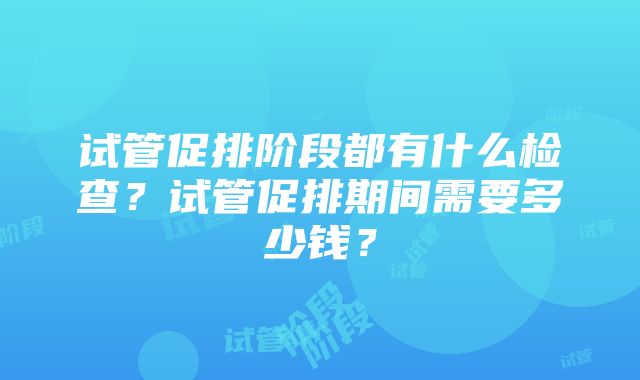 试管促排阶段都有什么检查？试管促排期间需要多少钱？