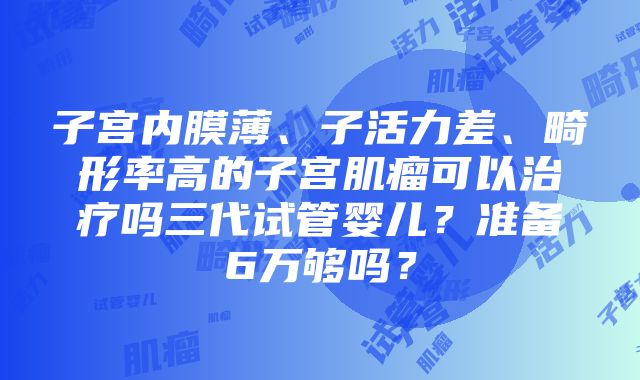 子宫内膜薄、子活力差、畸形率高的子宫肌瘤可以治疗吗三代试管婴儿？准备6万够吗？