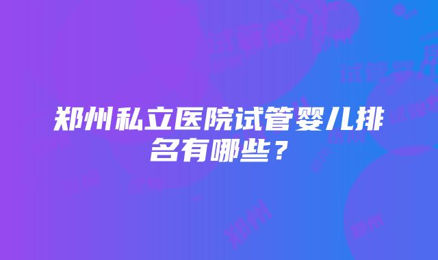 郑州私立医院试管婴儿排名有哪些？