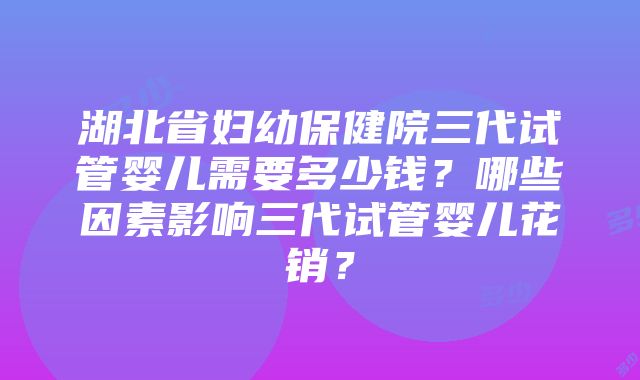 湖北省妇幼保健院三代试管婴儿需要多少钱？哪些因素影响三代试管婴儿花销？