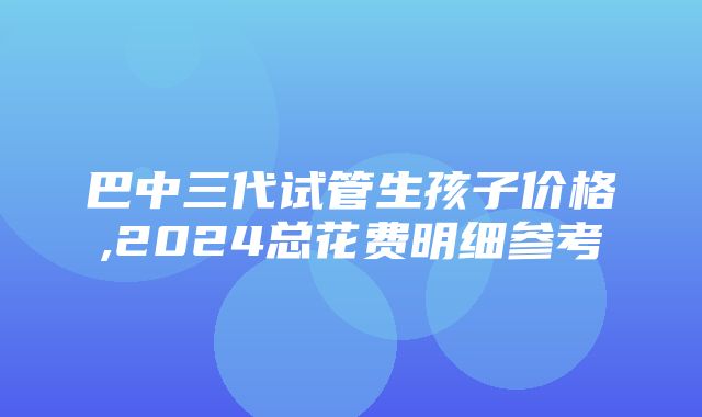 巴中三代试管生孩子价格,2024总花费明细参考