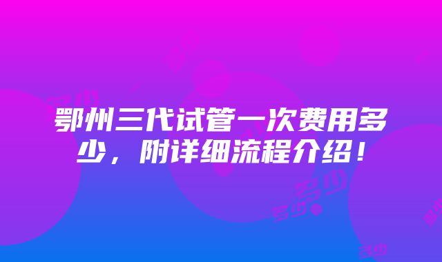 鄂州三代试管一次费用多少，附详细流程介绍！