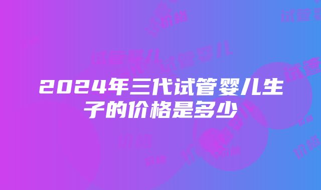 2024年三代试管婴儿生子的价格是多少