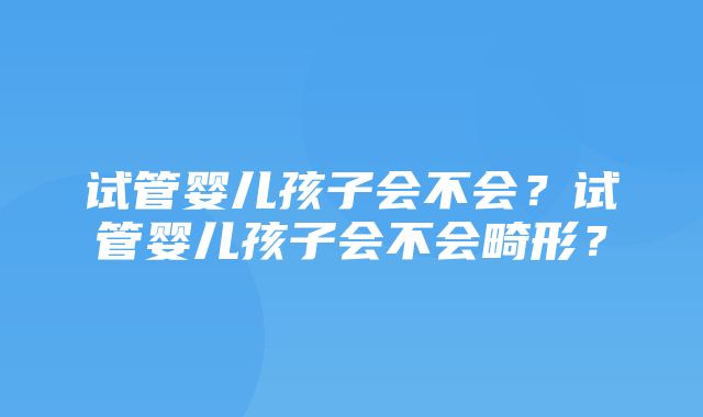 试管婴儿孩子会不会？试管婴儿孩子会不会畸形？