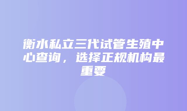 衡水私立三代试管生殖中心查询，选择正规机构最重要