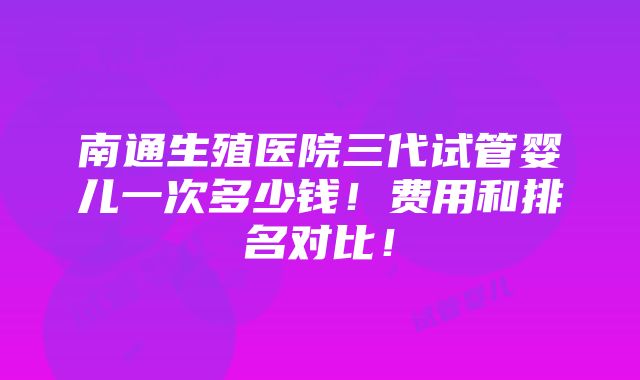 南通生殖医院三代试管婴儿一次多少钱！费用和排名对比！