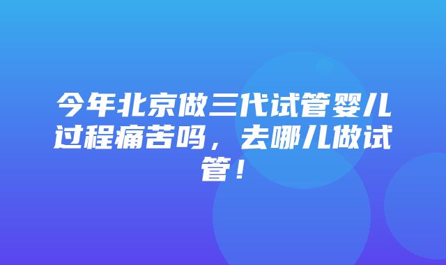 今年北京做三代试管婴儿过程痛苦吗，去哪儿做试管！