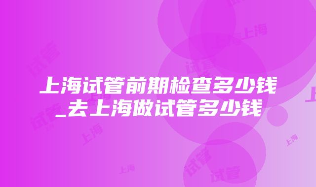 上海试管前期检查多少钱_去上海做试管多少钱