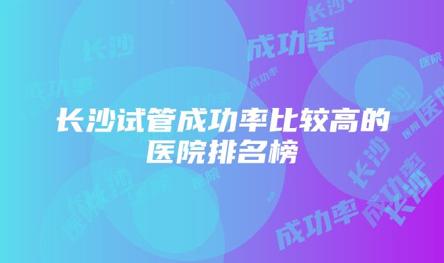 长沙试管成功率比较高的医院排名榜