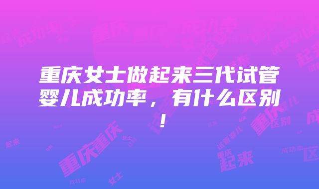 重庆女士做起来三代试管婴儿成功率，有什么区别！