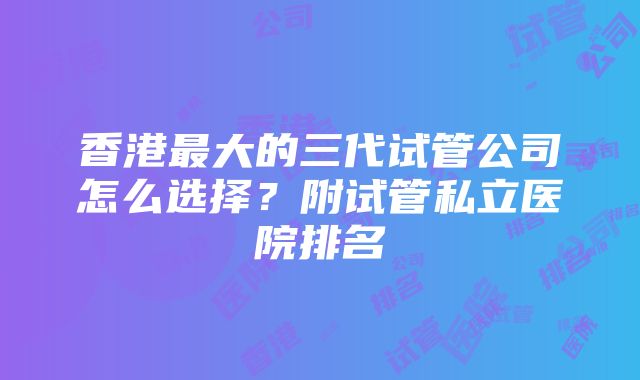 香港最大的三代试管公司怎么选择？附试管私立医院排名