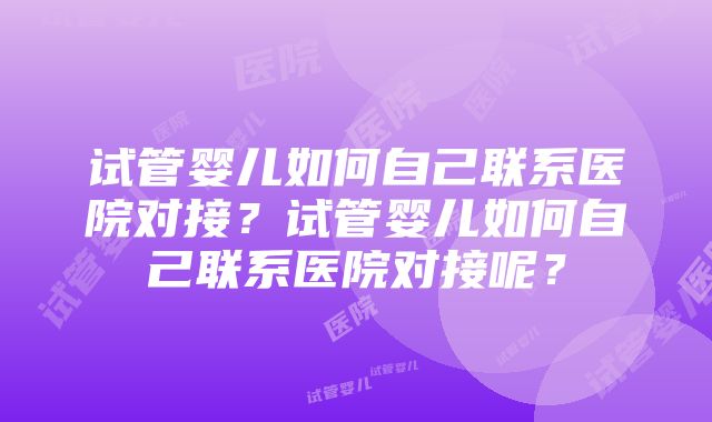 试管婴儿如何自己联系医院对接？试管婴儿如何自己联系医院对接呢？