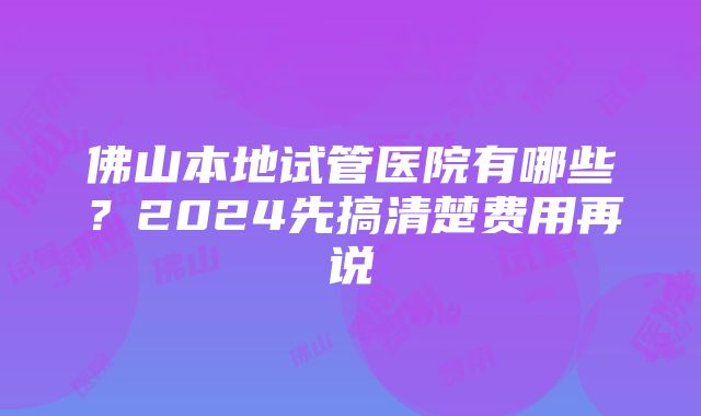 佛山本地试管医院有哪些？2024先搞清楚费用再说