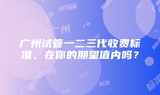 广州试管一二三代收费标准，在你的期望值内吗？