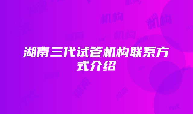 湖南三代试管机构联系方式介绍