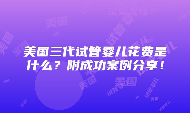 美国三代试管婴儿花费是什么？附成功案例分享！