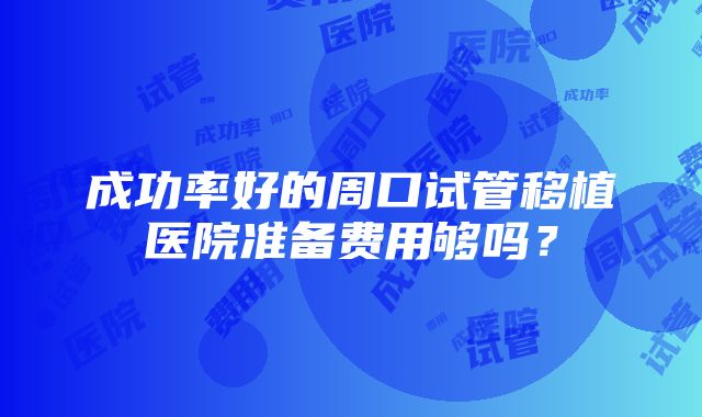 成功率好的周口试管移植医院准备费用够吗？