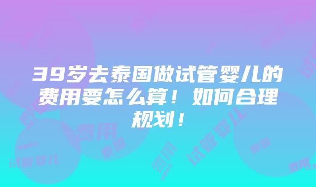 39岁去泰国做试管婴儿的费用要怎么算！如何合理规划！