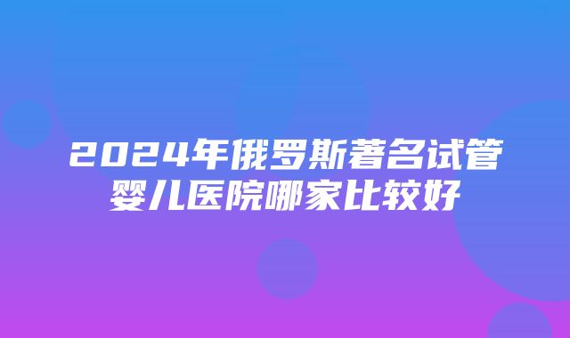 2024年俄罗斯著名试管婴儿医院哪家比较好