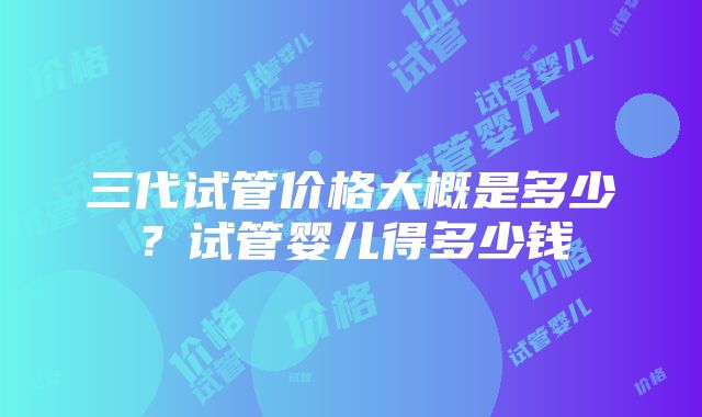 三代试管价格大概是多少？试管婴儿得多少钱