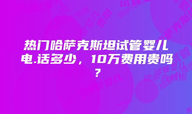 热门哈萨克斯坦试管婴儿电.话多少，10万费用贵吗？