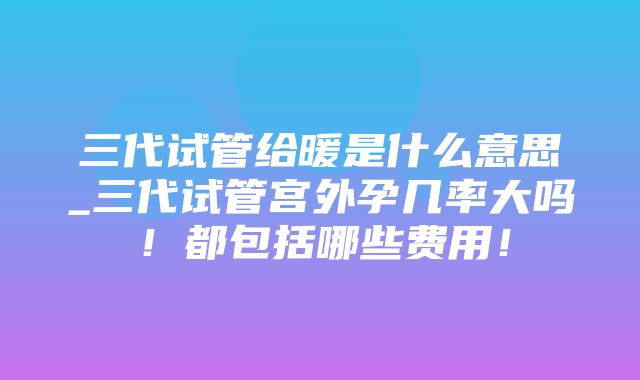 三代试管给暖是什么意思_三代试管宫外孕几率大吗！都包括哪些费用！