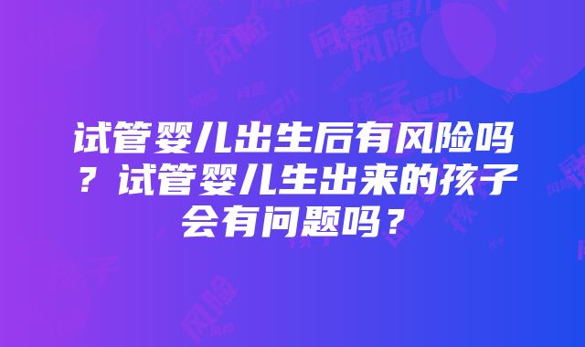 试管婴儿出生后有风险吗？试管婴儿生出来的孩子会有问题吗？