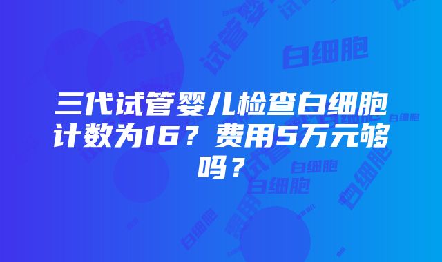 三代试管婴儿检查白细胞计数为16？费用5万元够吗？