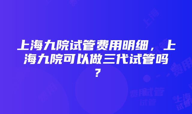 上海九院试管费用明细，上海九院可以做三代试管吗？