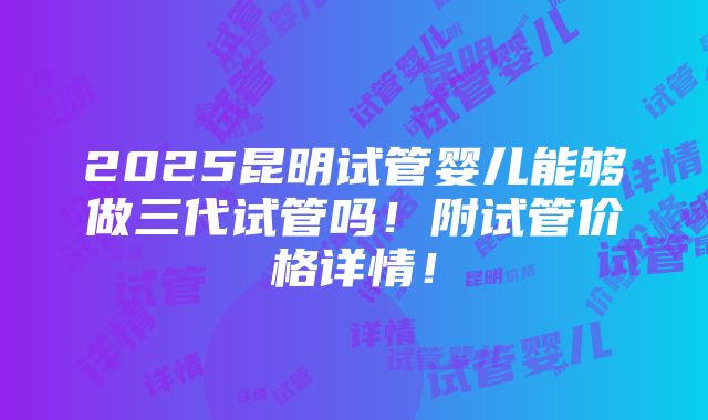 2025昆明试管婴儿能够做三代试管吗！附试管价格详情！