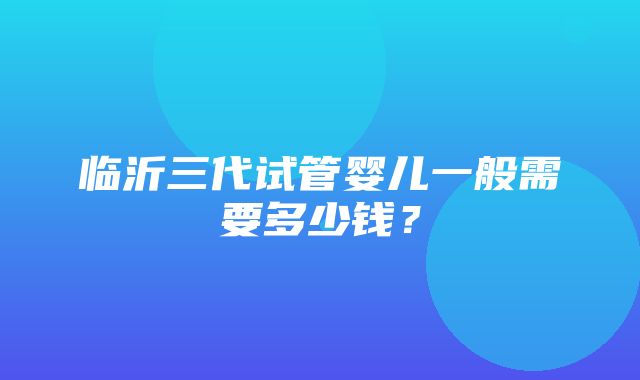 临沂三代试管婴儿一般需要多少钱？