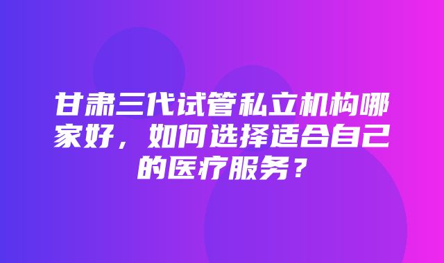 甘肃三代试管私立机构哪家好，如何选择适合自己的医疗服务？