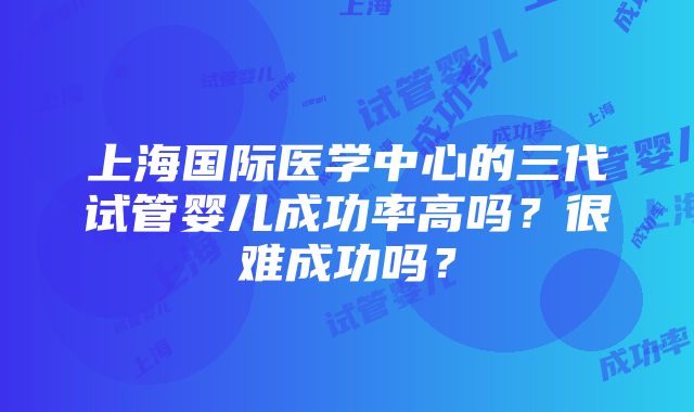 上海国际医学中心的三代试管婴儿成功率高吗？很难成功吗？