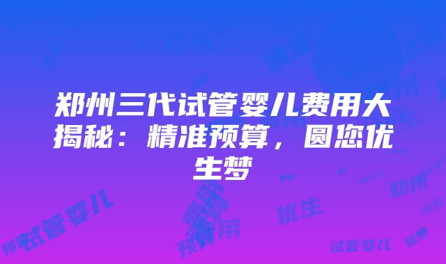 郑州三代试管婴儿费用大揭秘：精准预算，圆您优生梦