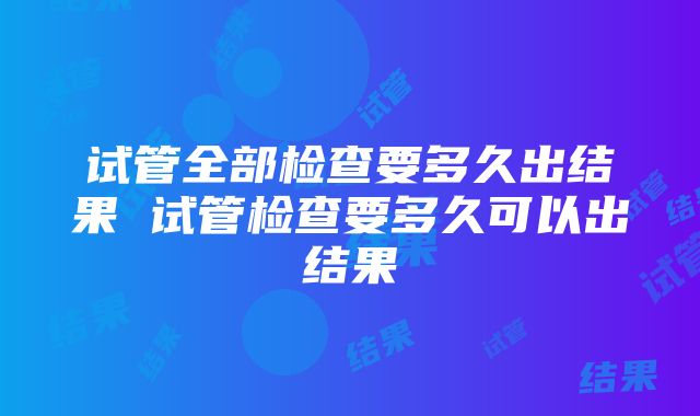 试管全部检查要多久出结果 试管检查要多久可以出结果