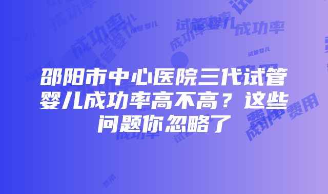 邵阳市中心医院三代试管婴儿成功率高不高？这些问题你忽略了