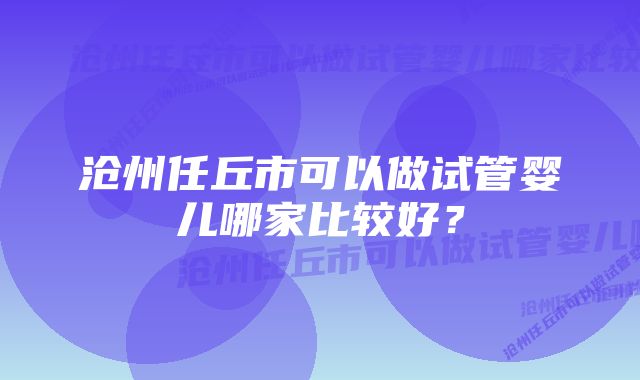 沧州任丘市可以做试管婴儿哪家比较好？