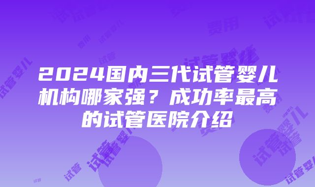 2024国内三代试管婴儿机构哪家强？成功率最高的试管医院介绍