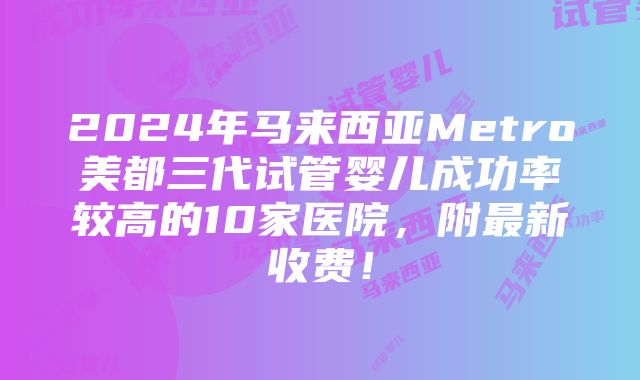 2024年马来西亚Metro美都三代试管婴儿成功率较高的10家医院，附最新收费！